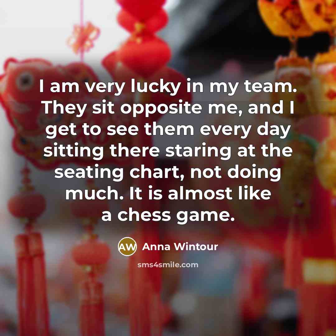 “I am very lucky in my team. They sit opposite me, and I get to see them every day sitting there staring at the seating chart, not doing much. It is almost like a chess game.” quote by Anna Wintour