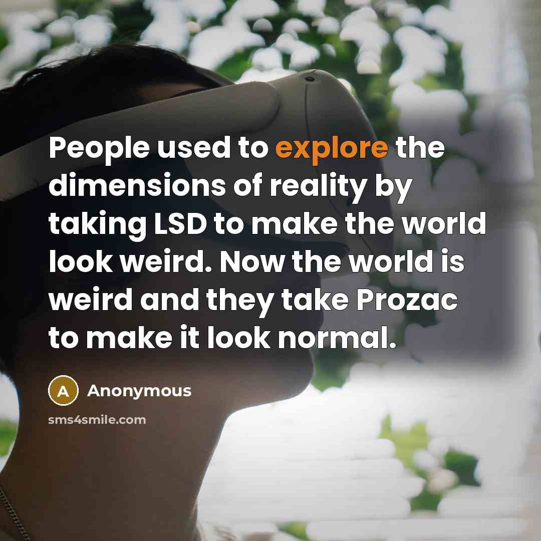 “People used to explore the dimensions of reality by taking LSD to make the world look weird. Now the world is weird and they take Prozac to make it look normal.” quote by Anonymous