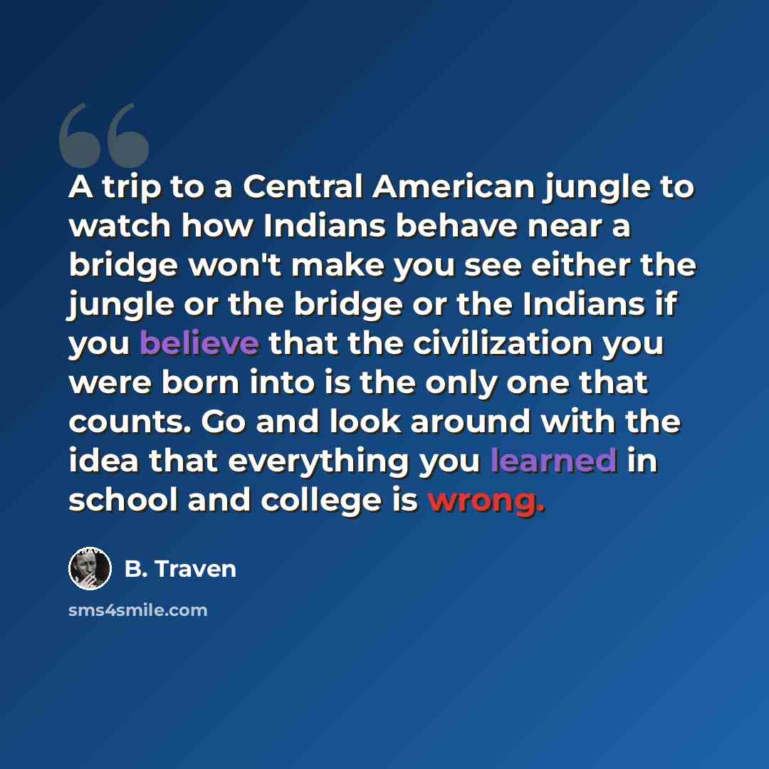 “A trip to a Central American jungle to watch how Indians behave near a bridge won't make you see either the jungle or the bridge or the Indians if you believe that the civilization you were born into is the only one that counts. Go and look around with the idea that everything you learned in…” quote by B. Traven