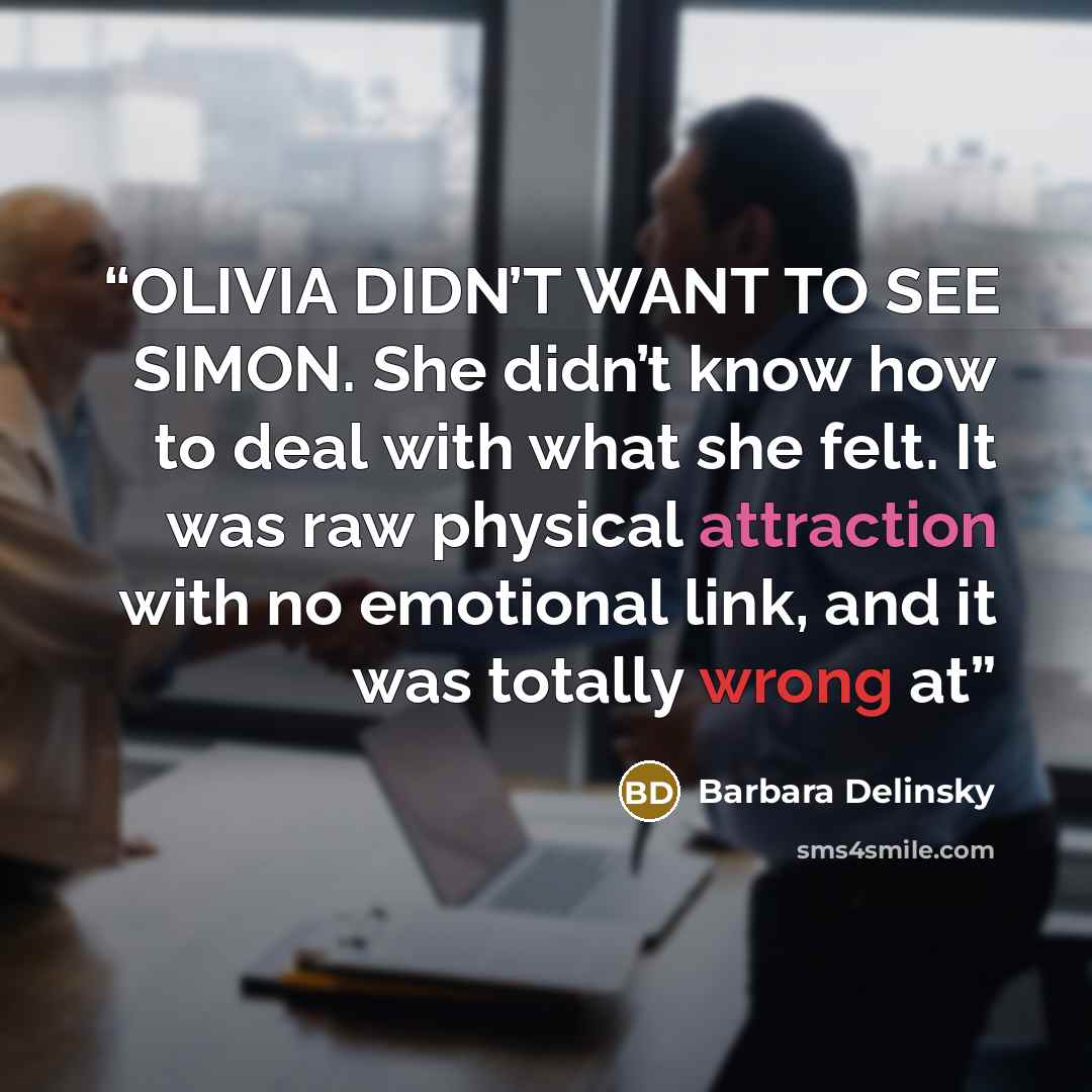“OLIVIA DIDN’T WANT TO SEE SIMON. She didn’t know how to deal with what she felt. It was raw physical attraction with no emotional link, and it was totally wrong at” quote by Barbara Delinsky