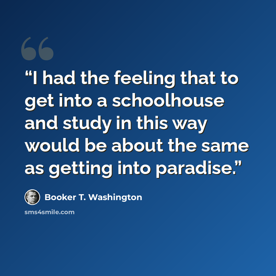 “I had the feeling that to get into a schoolhouse and study in this way would be about the same as getting into paradise.” quote by Booker T. Washington