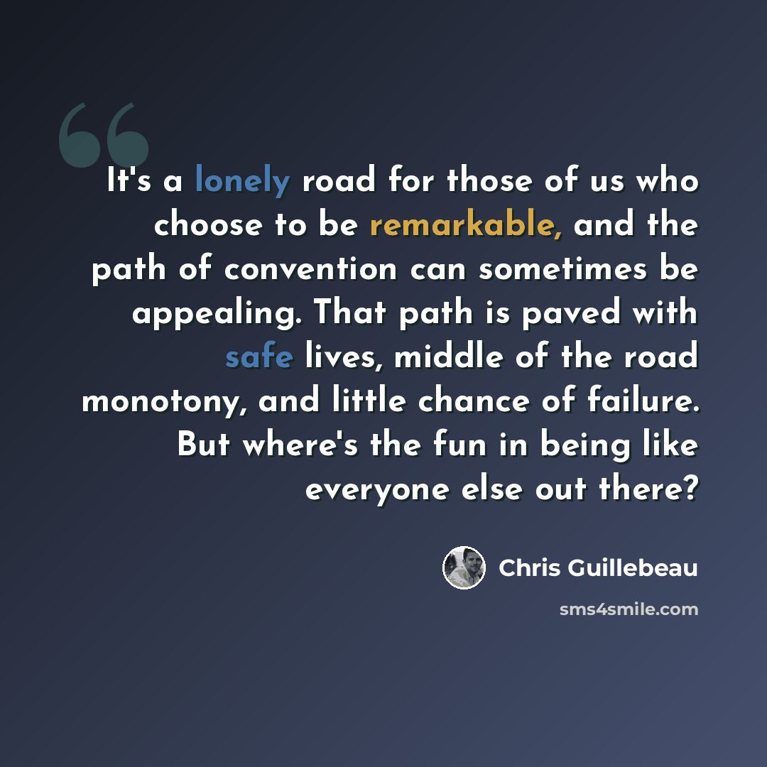 “It's a lonely road for those of us who choose to be remarkable, and the path of convention can sometimes be appealing. That path is paved with safe lives, middle of the road monotony, and little chance of failure. But where's the fun in being like everyone else out there?” quote by Chris Guillebeau