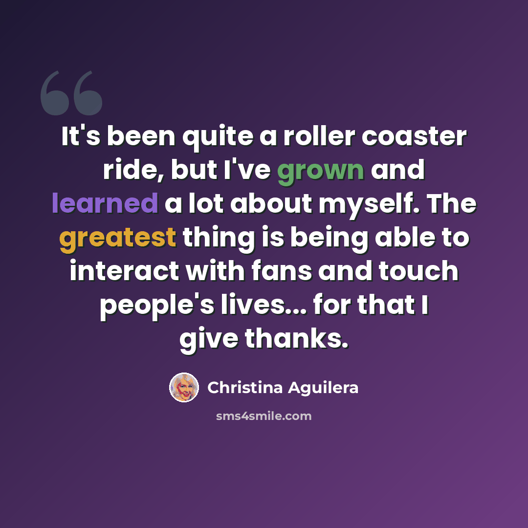 “It's been quite a roller coaster ride, but I've grown and learned a lot about myself. The greatest thing is being able to interact with fans and touch people's lives... for that I give thanks.” quote by Christina Aguilera
