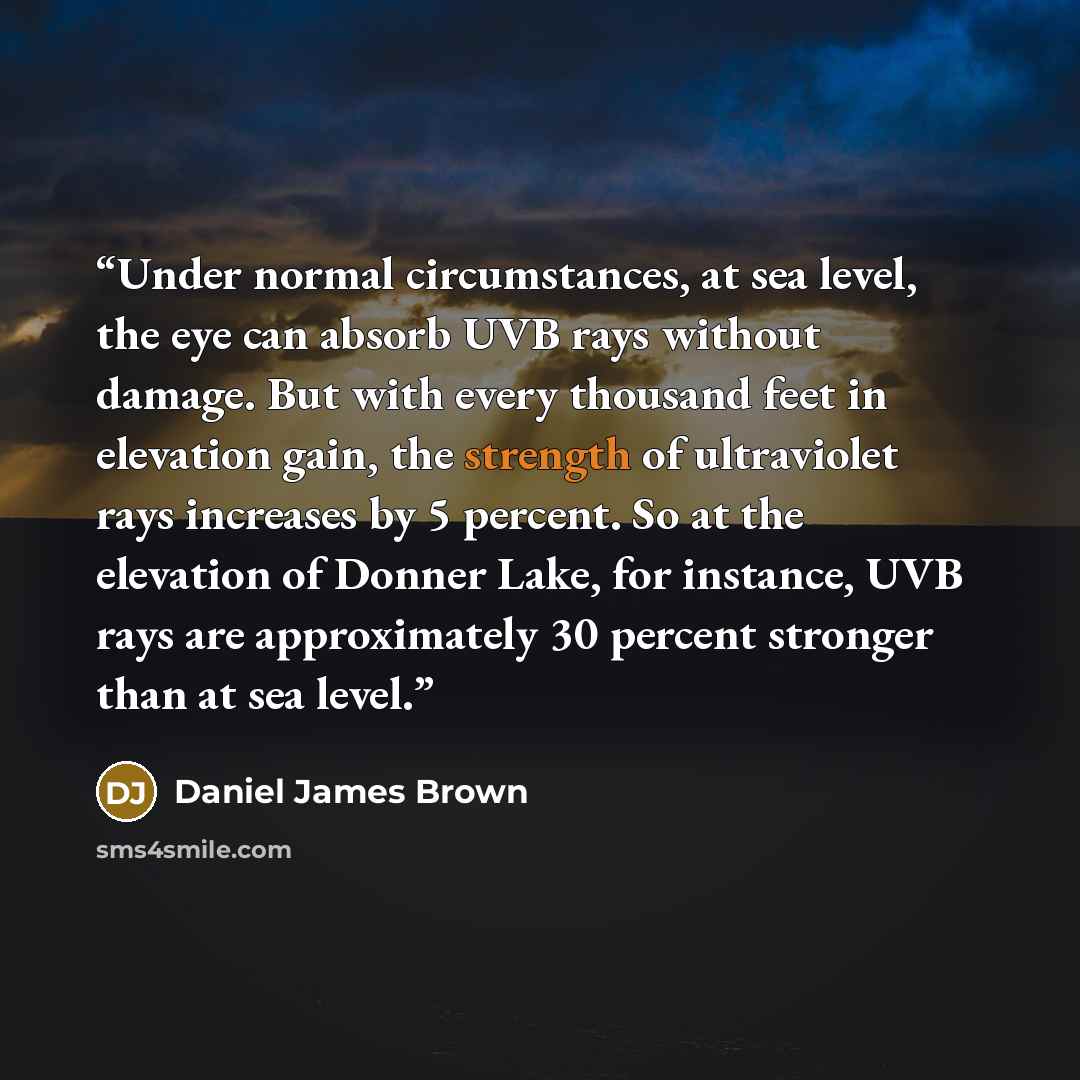 “Under normal circumstances, at sea level, the eye can absorb UVB rays without damage. But with every thousand feet in elevation gain, the strength of ultraviolet rays increases by 5 percent. So at the elevation of Donner Lake, for instance, UVB rays are approximately 30 percent stronger than at…” quote by Daniel James Brown