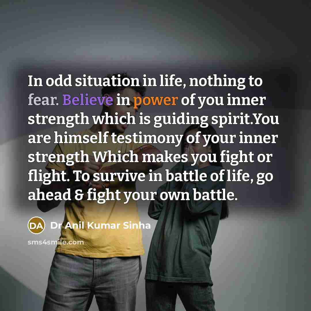 “In odd situation in life, nothing to fear. Believe in power of you inner strength which is guiding spirit.You are himself testimony of your inner strength Which makes you fight or flight. To survive in battle of life, go ahead & fight your own battle.” quote by Dr Anil Kumar Sinha