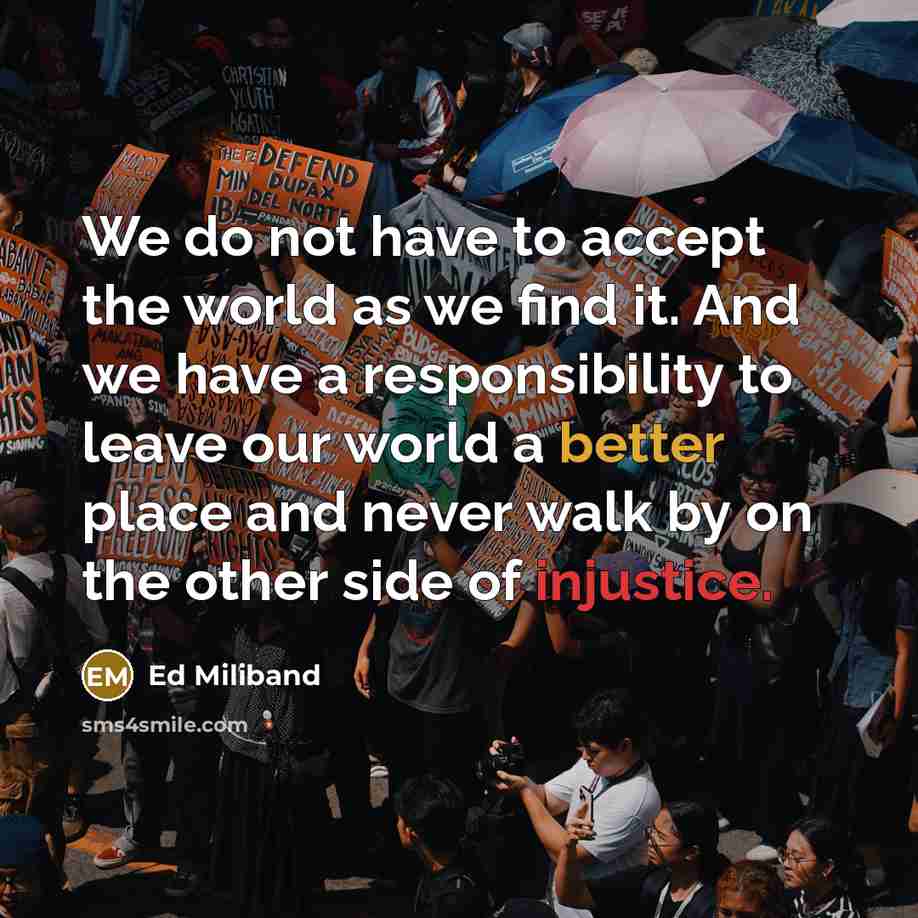 “We do not have to accept the world as we find it. And we have a responsibility to leave our world a better place and never walk by on the other side of injustice.” quote by Ed Miliband