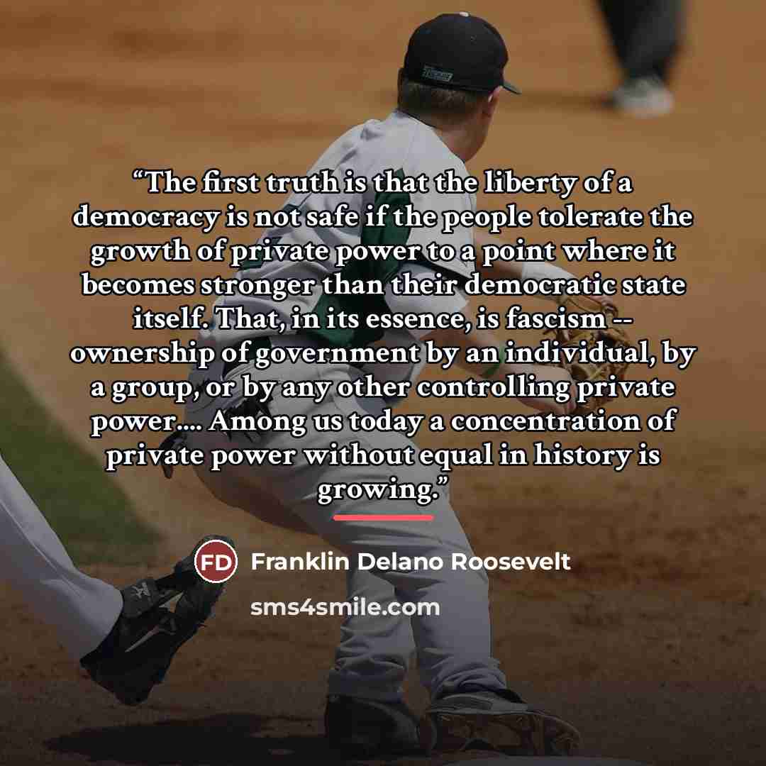 “The first truth is that the liberty of a democracy is not safe if the people tolerate the growth of private power to a point where it becomes stronger than their democratic state itself. That, in its essence, is fascism -- ownership of government by an individual, by a group, or by any other…” quote by Franklin Delano Roosevelt