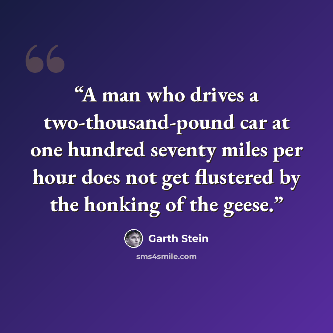 “A man who drives a two-thousand-pound car at one hundred seventy miles per hour does not get flustered by the honking of the geese.” quote by Garth Stein