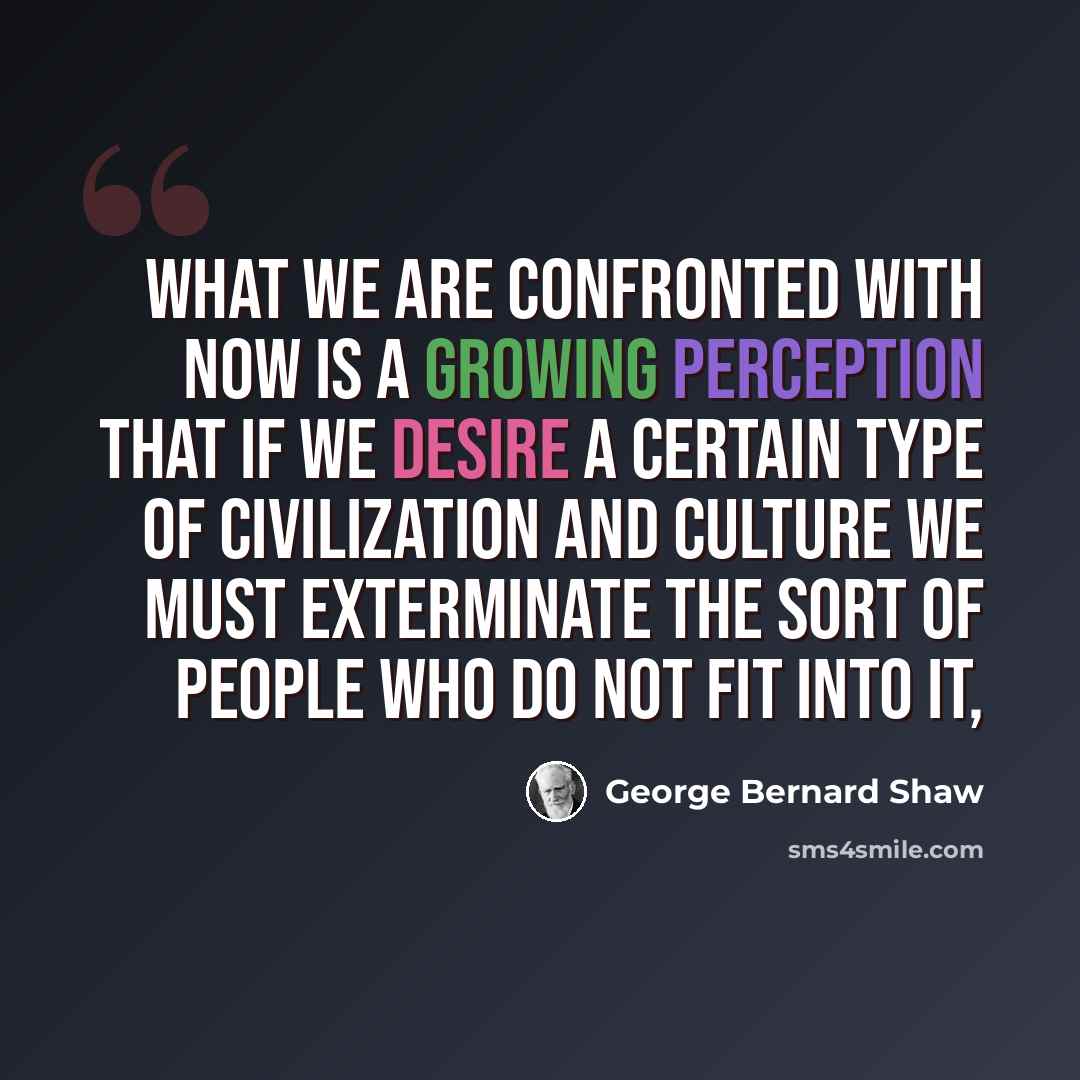 “What we are confronted with now is a growing perception that if we desire a certain type of civilization and culture we must exterminate the sort of people who do not fit into it,” quote by George Bernard Shaw