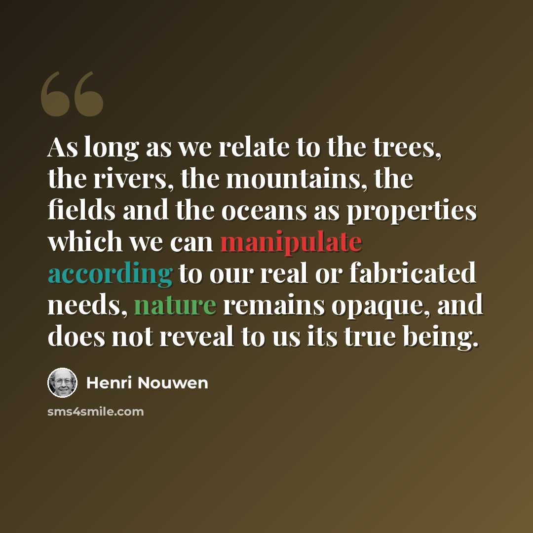 “As long as we relate to the trees, the rivers, the mountains, the fields and the oceans as properties which we can manipulate according to our real or fabricated needs, nature remains opaque, and does not reveal to us its true being.” quote by Henri Nouwen