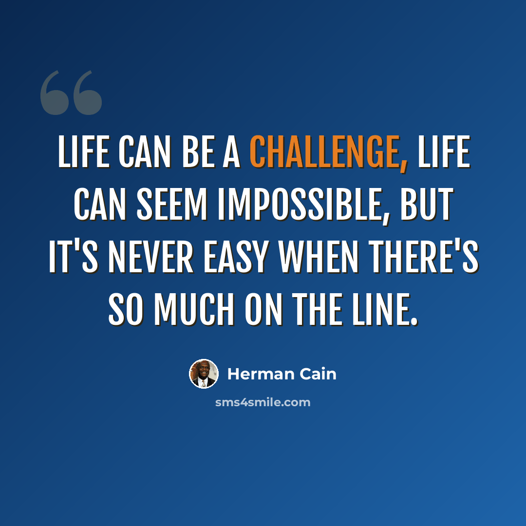 “Life can be a challenge, life can seem impossible, but it's never easy when there's so much on the line.” quote by Herman Cain