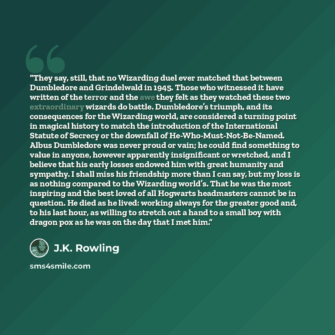 “They say, still, that no Wizarding duel ever matched that between Dumbledore and Grindelwald in 1945. Those who witnessed it have written of the terror and the awe they felt as they watched these two extraordinary wizards do battle. Dumbledore’s triumph, and its consequences for the Wizarding…” quote by J.K. Rowling