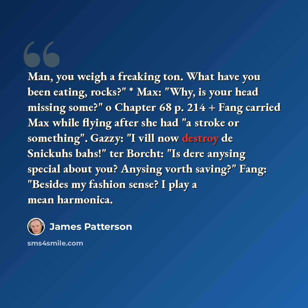“Man, you weigh a freaking ton. What have you been eating, rocks?" * Max: "Why, is your head missing some?" o Chapter 68 p. 214 + Fang carried Max while flying after she had "a stroke or something". Gazzy: "I vill now destroy de Snickuhs bahs!" ter Borcht: "Is dere anysing special about you?…” quote by James Patterson