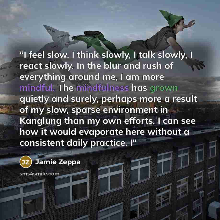 “I feel slow. I think slowly, I talk slowly, I react slowly. In the blur and rush of everything around me, I am more mindful. The mindfulness has grown quietly and surely, perhaps more a result of my slow, sparse environment in Kanglung than my own efforts. I can see how it would evaporate here…” quote by Jamie Zeppa