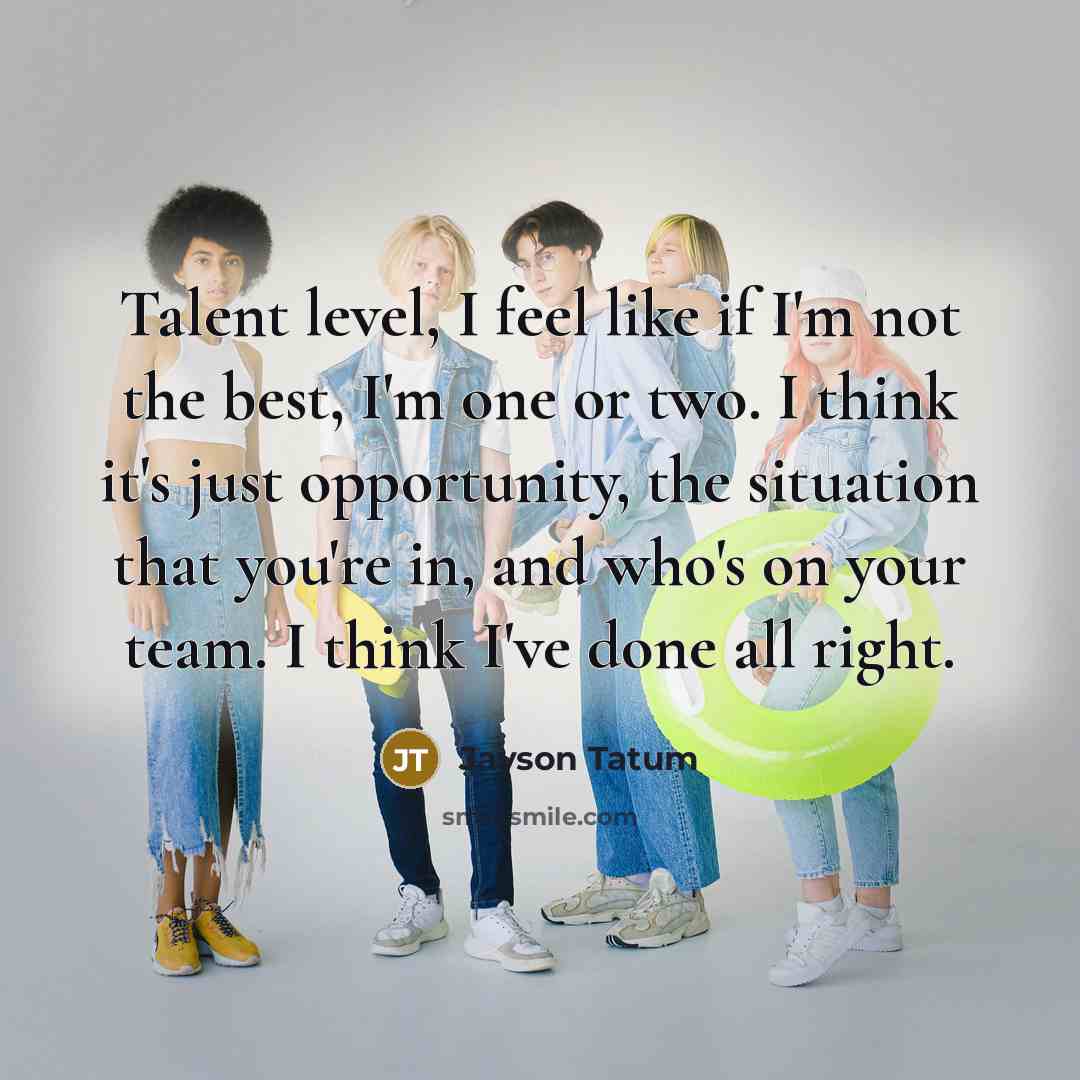 “Talent level, I feel like if I'm not the best, I'm one or two. I think it's just opportunity, the situation that you're in, and who's on your team. I think I've done all right.” quote by Jayson Tatum
