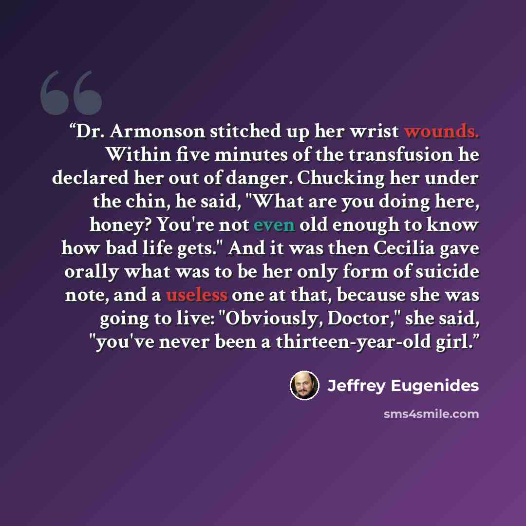 “Dr. Armonson stitched up her wrist wounds. Within five minutes of the transfusion he declared her out of danger. Chucking her under the chin, he said, "What are you doing here, honey? You're not even old enough to know how bad life gets." And it was then Cecilia gave orally what was to be her only…” quote by Jeffrey Eugenides