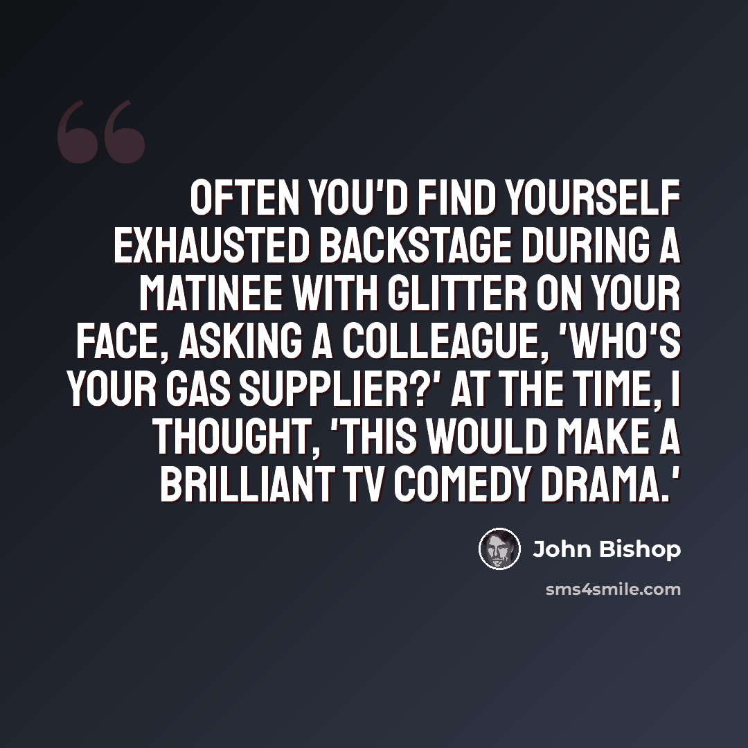 “Often you'd find yourself exhausted backstage during a matinee with glitter on your face, asking a colleague, 'Who's your gas supplier?' At the time, I thought, 'This would make a brilliant TV comedy drama.'” quote by John Bishop