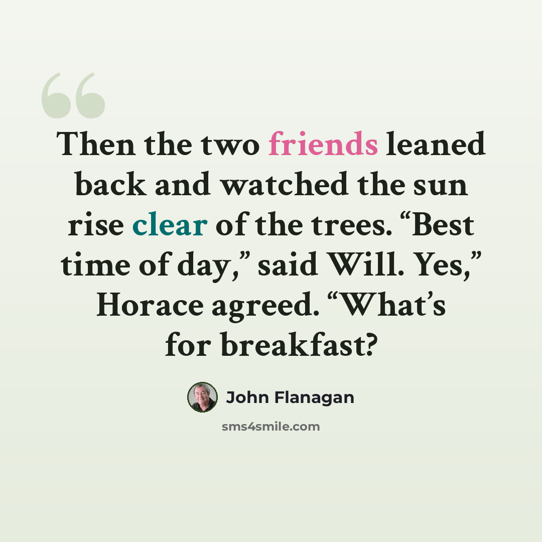 “Then the two friends leaned back and watched the sun rise clear of the trees. “Best time of day,” said Will. Yes,” Horace agreed. “What’s for breakfast?” quote by John Flanagan