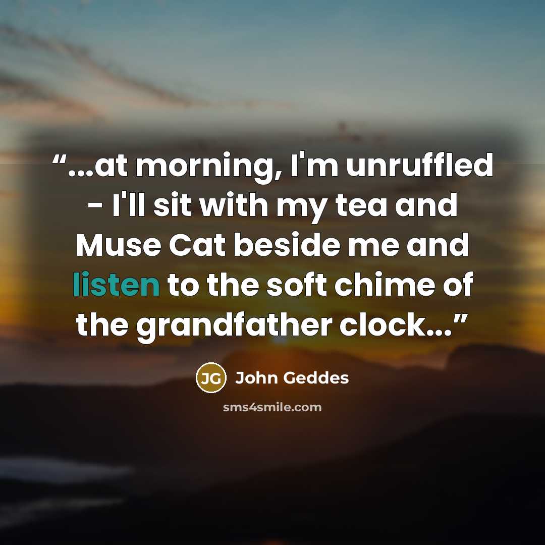 “...at morning, I'm unruffled - I'll sit with my tea and Muse Cat beside me and listen to the soft chime of the grandfather clock...” quote by John Geddes