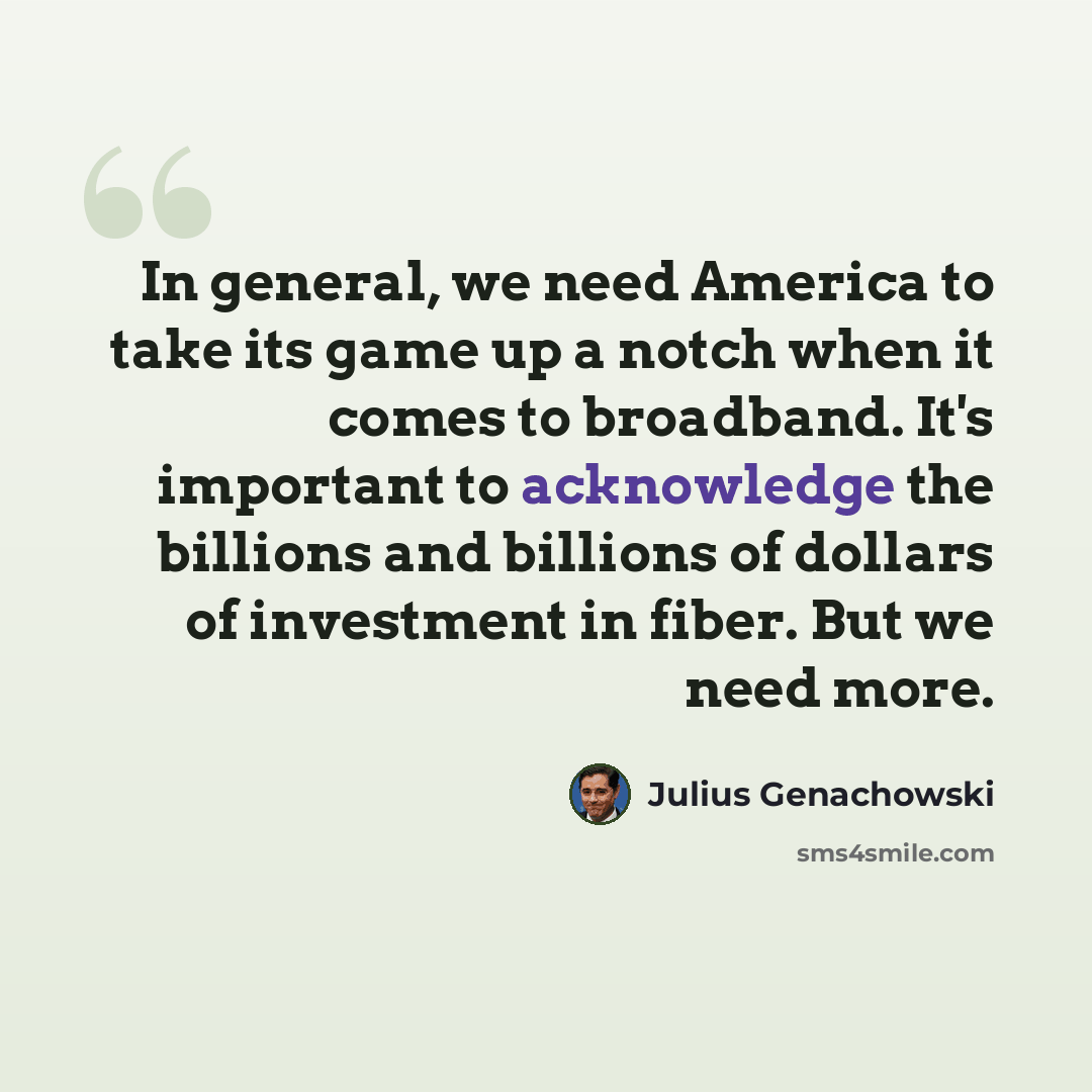 “In general, we need America to take its game up a notch when it comes to broadband. It's important to acknowledge the billions and billions of dollars of investment in fiber. But we need more.” quote by Julius Genachowski