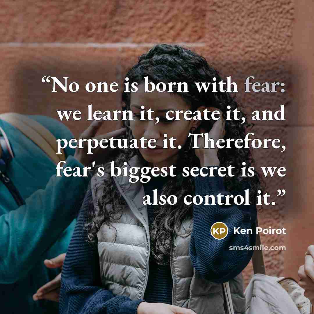 “No one is born with fear: we learn it, create it, and perpetuate it. Therefore, fear's biggest secret is we also control it.” quote by Ken Poirot