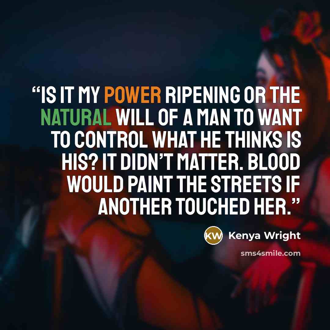 “Is it my power ripening or the natural will of a man to want to control what he thinks is his? It didn’t matter. Blood would paint the streets if another touched her.” quote by Kenya Wright
