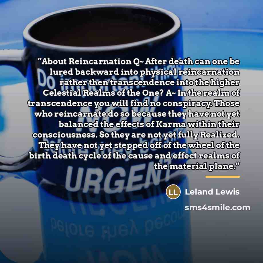 “About Reincarnation Q~ After death can one be lured backward into physical reincarnation rather then transcendence into the higher Celestial Realms of the One? A~ In the realm of transcendence you will find no conspiracy. Those who reincarnate do so because they have not yet balanced the effects…” quote by Leland Lewis