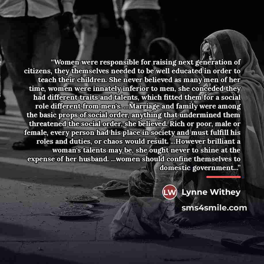 “Women were responsible for raising next generation of citizens, they themselves needed to be well educated in order to teach their children. She never believed as many men of her time, women were innately inferior to men, she conceded they had different traits and talents, which fitted them for a…” quote by Lynne Withey