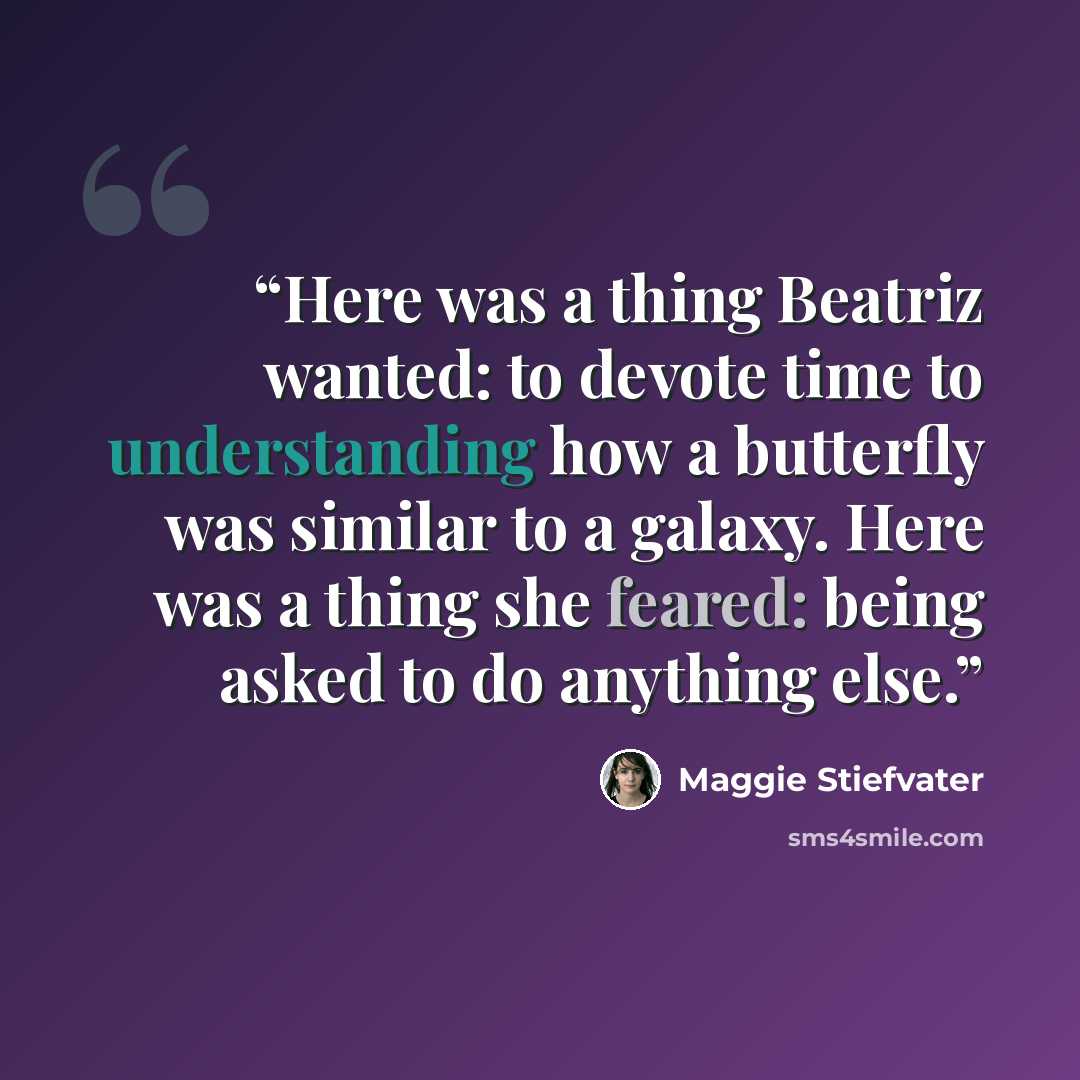 “Here was a thing Beatriz wanted: to devote time to understanding how a butterfly was similar to a galaxy. Here was a thing she feared: being asked to do anything else.” quote by Maggie Stiefvater