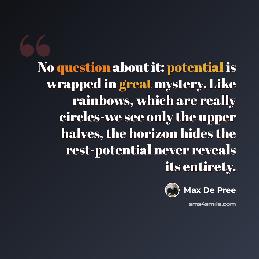 “No question about it: potential is wrapped in great mystery. Like rainbows, which are really circles-we see only the upper halves, the horizon hides the rest-potential never reveals its entirety.” quote by Max De Pree