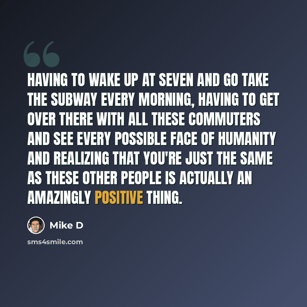 “Having to wake up at seven and go take the subway every morning, having to get over there with all these commuters and see every possible face of humanity and realizing that you're just the same as these other people is actually an amazingly positive thing.” quote by Mike D