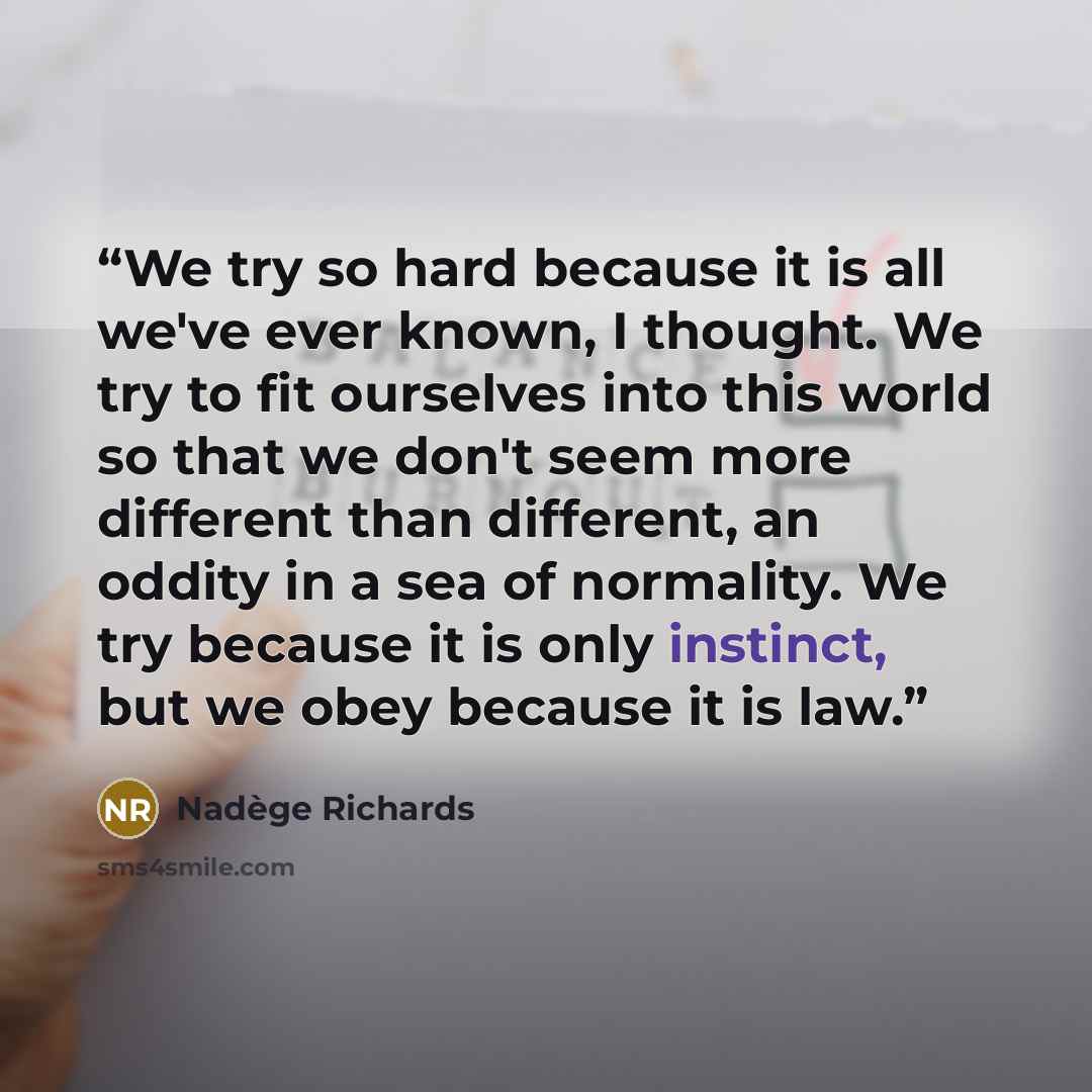 “We try so hard because it is all we've ever known, I thought. We try to fit ourselves into this world so that we don't seem more different than different, an oddity in a sea of normality. We try because it is only instinct, but we obey because it is law.” quote by Nadège Richards