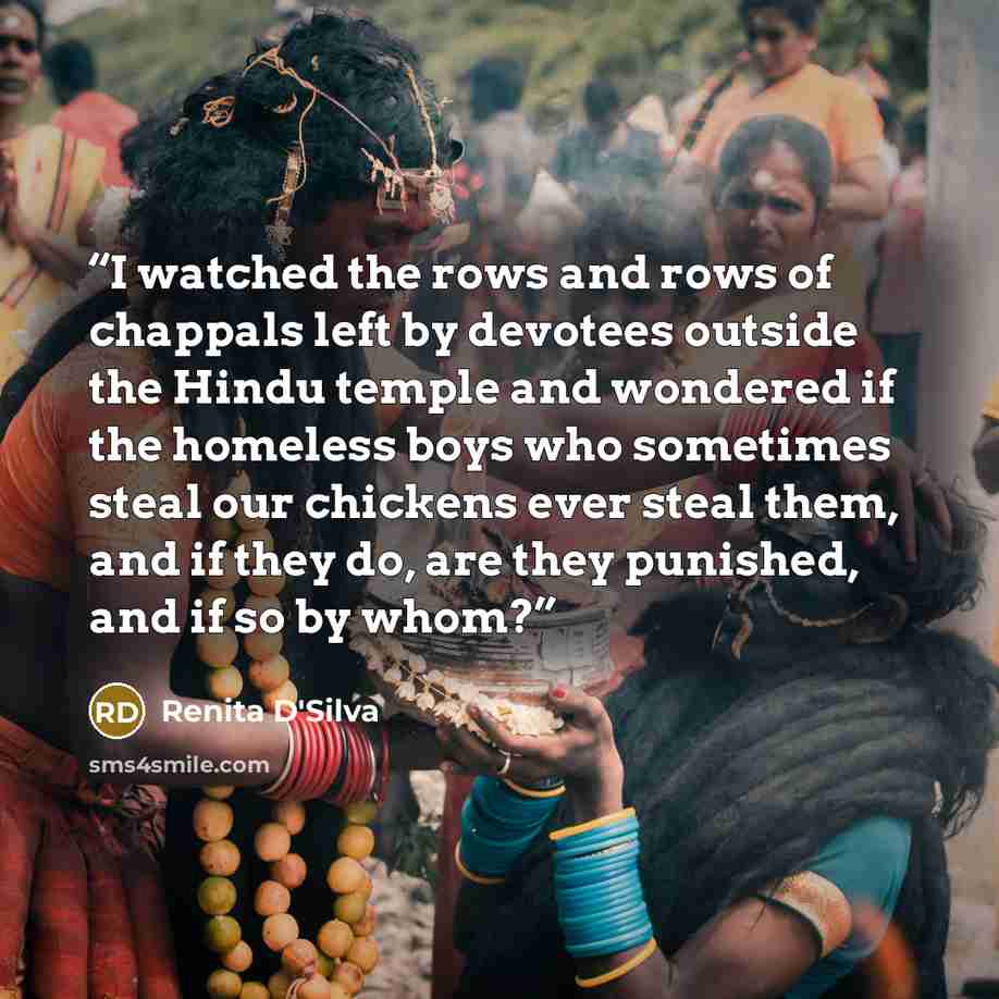 “I watched the rows and rows of chappals left by devotees outside the Hindu temple and wondered if the homeless boys who sometimes steal our chickens ever steal them, and if they do, are they punished, and if so by whom?” quote by Renita D'Silva