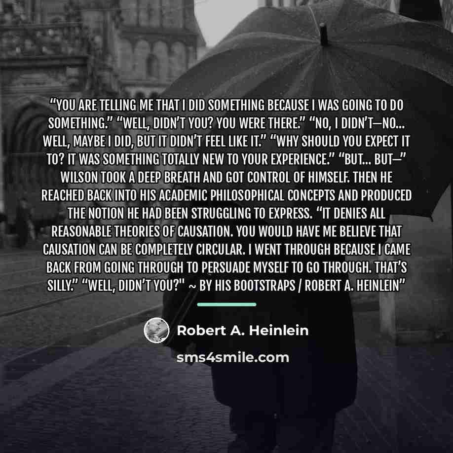 “You are telling me that I did something because I was going to do something.” “Well, didn’t you? You were there.” “No, I didn’t—no… well, maybe I did, but it didn’t feel like it.” “Why should you expect it to? It was something totally new to your experience.” “But… but—” Wilson took a deep breath…” quote by Robert A. Heinlein