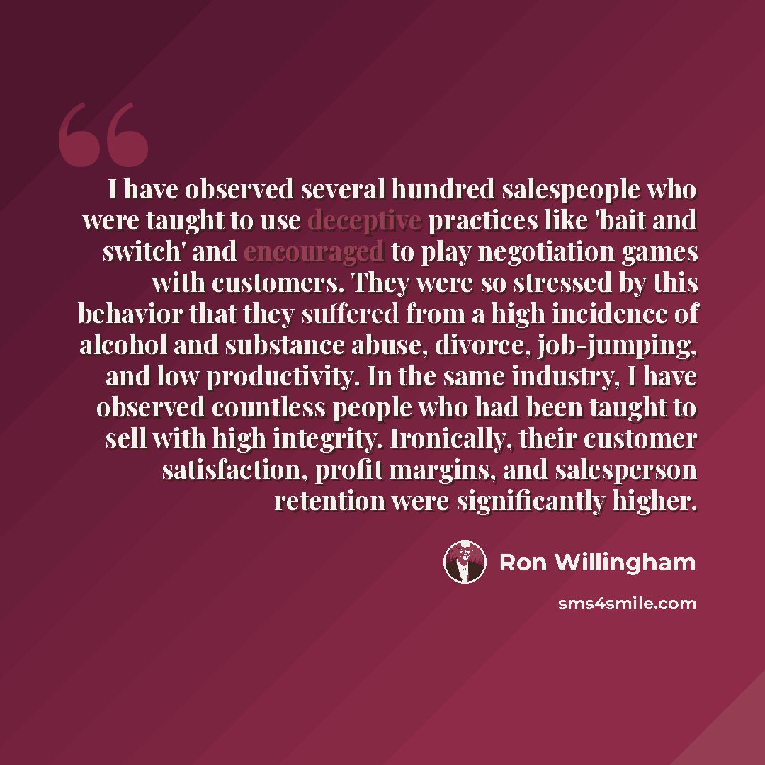 “I have observed several hundred salespeople who were taught to use deceptive practices like 'bait and switch' and encouraged to play negotiation games with customers. They were so stressed by this behavior that they suffered from a high incidence of alcohol and substance abuse, divorce…” quote by Ron Willingham