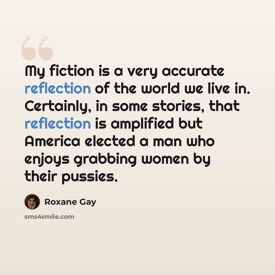 “My fiction is a very accurate reflection of the world we live in. Certainly, in some stories, that reflection is amplified but America elected a man who enjoys grabbing women by their pussies.” quote by Roxane Gay
