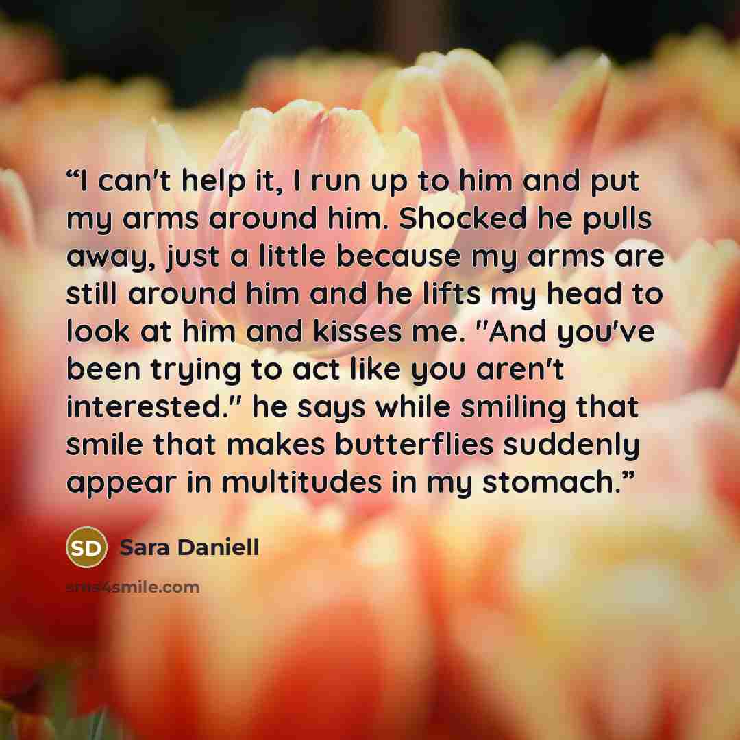 “I can't help it, I run up to him and put my arms around him. Shocked he pulls away, just a little because my arms are still around him and he lifts my head to look at him and kisses me. "And you've been trying to act like you aren't interested." he says while smiling that smile that makes…” quote by Sara Daniell