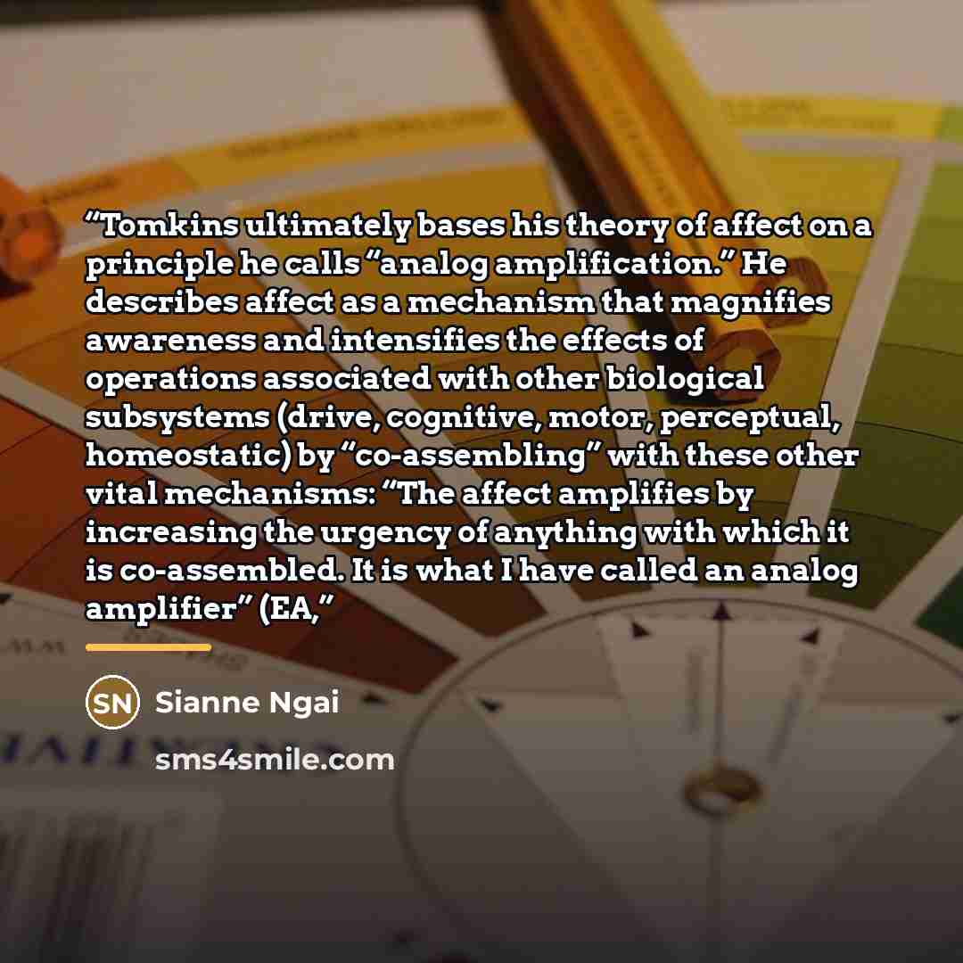 “Tomkins ultimately bases his theory of affect on a principle he calls “analog amplification.” He describes affect as a mechanism that magnifies awareness and intensifies the effects of operations associated with other biological subsystems (drive, cognitive, motor, perceptual, homeostatic) by…” quote by Sianne Ngai