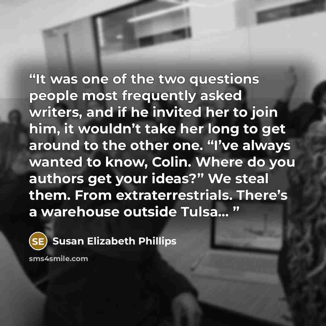 “It was one of the two questions people most frequently asked writers, and if he invited her to join him, it wouldn’t take her long to get around to the other one. “I’ve always wanted to know, Colin. Where do you authors get your ideas?” We steal them. From extraterrestrials. There’s a warehouse…” quote by Susan Elizabeth Phillips