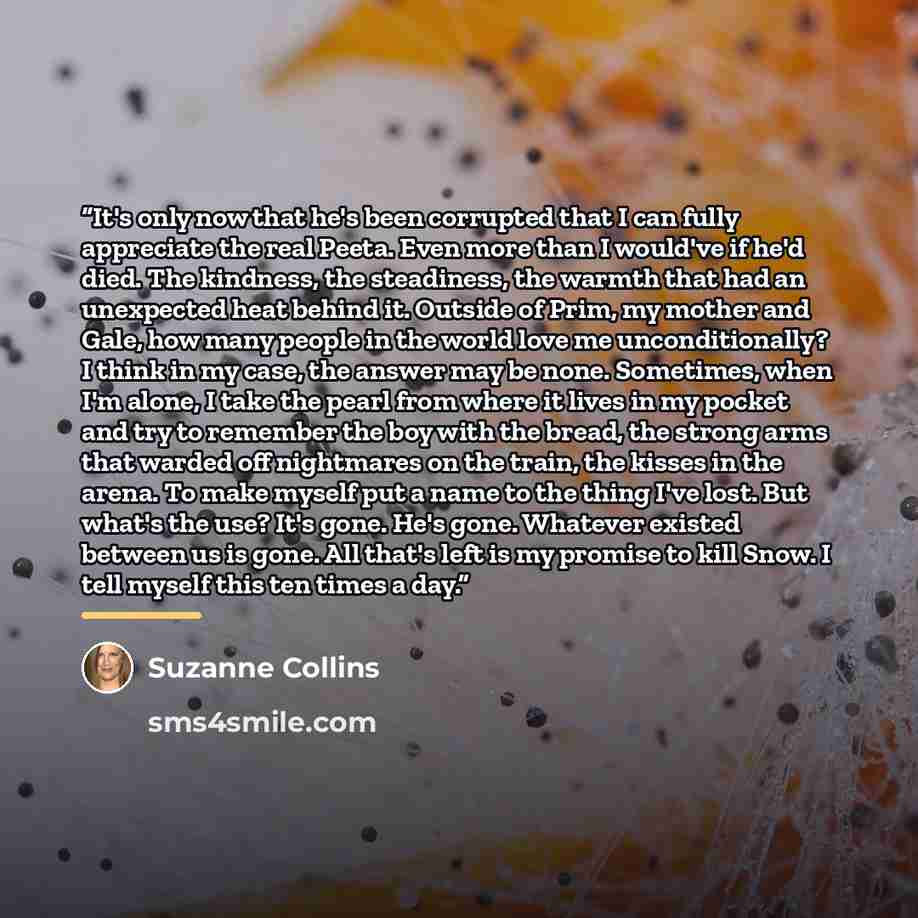 “It's only now that he's been corrupted that I can fully appreciate the real Peeta. Even more than I would've if he'd died. The kindness, the steadiness, the warmth that had an unexpected heat behind it. Outside of Prim, my mother and Gale, how many people in the world love me unconditionally? I…” quote by Suzanne Collins