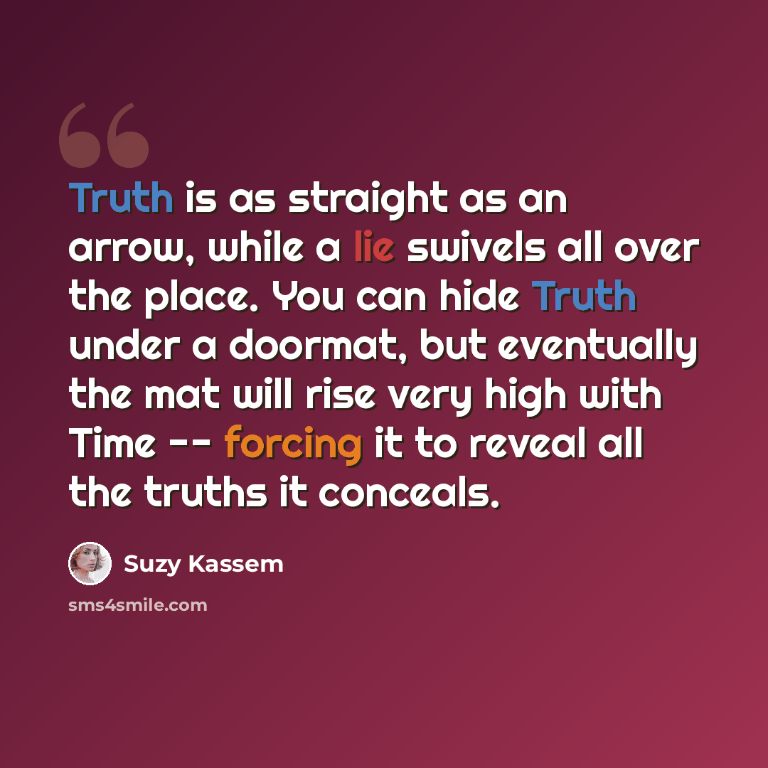 “Truth is as straight as an arrow, while a lie swivels all over the place. You can hide Truth under a doormat, but eventually the mat will rise very high with Time -- forcing it to reveal all the truths it conceals.” quote by Suzy Kassem