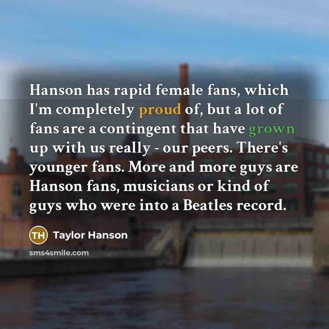 “Hanson has rapid female fans, which I'm completely proud of, but a lot of fans are a contingent that have grown up with us really - our peers. There's younger fans. More and more guys are Hanson fans, musicians or kind of guys who were into a Beatles record.” quote by Taylor Hanson
