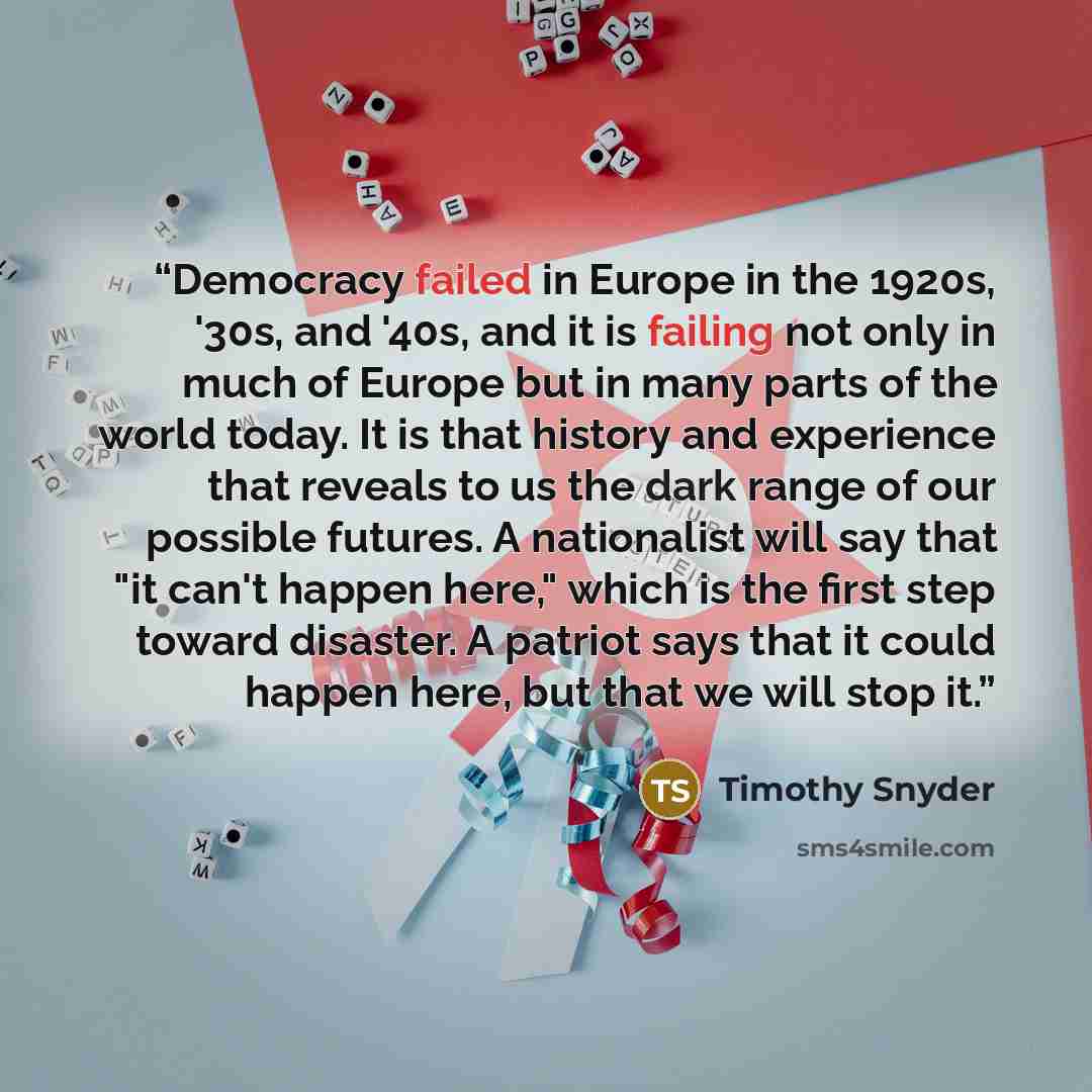 “Democracy failed in Europe in the 1920s, '30s, and '40s, and it is failing not only in much of Europe but in many parts of the world today. It is that history and experience that reveals to us the dark range of our possible futures. A nationalist will say that "it can't happen here," which is the…” quote by Timothy Snyder