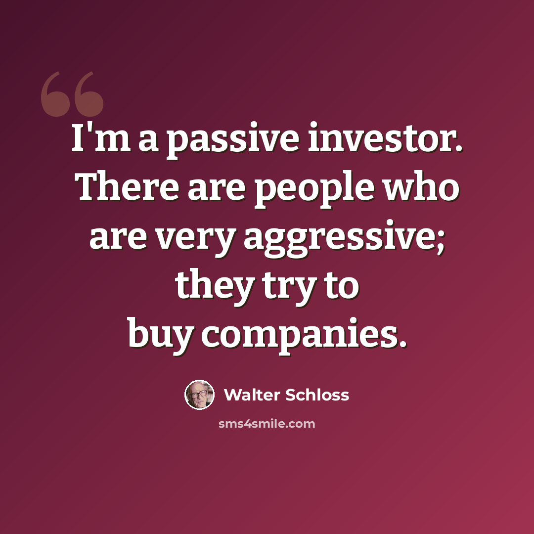 “I'm a passive investor. There are people who are very aggressive; they try to buy companies.” quote by Walter Schloss