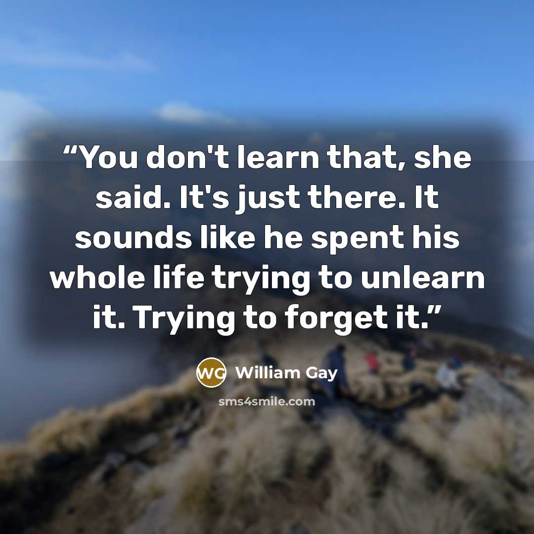 “You don't learn that, she said. It's just there. It sounds like he spent his whole life trying to unlearn it. Trying to forget it.” quote by William Gay
