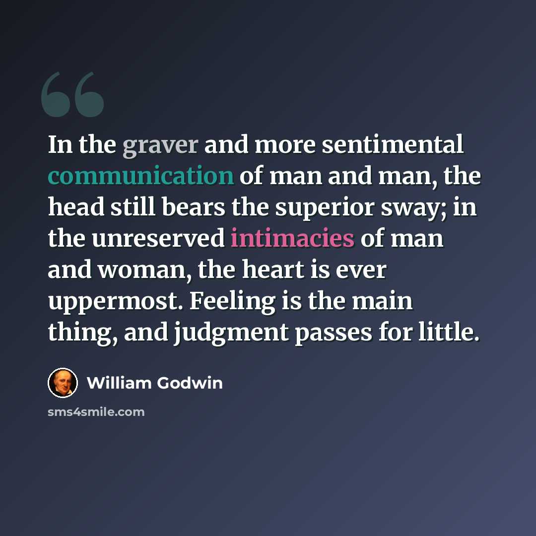 “In the graver and more sentimental communication of man and man, the head still bears the superior sway; in the unreserved intimacies of man and woman, the heart is ever uppermost. Feeling is the main thing, and judgment passes for little.” quote by William Godwin