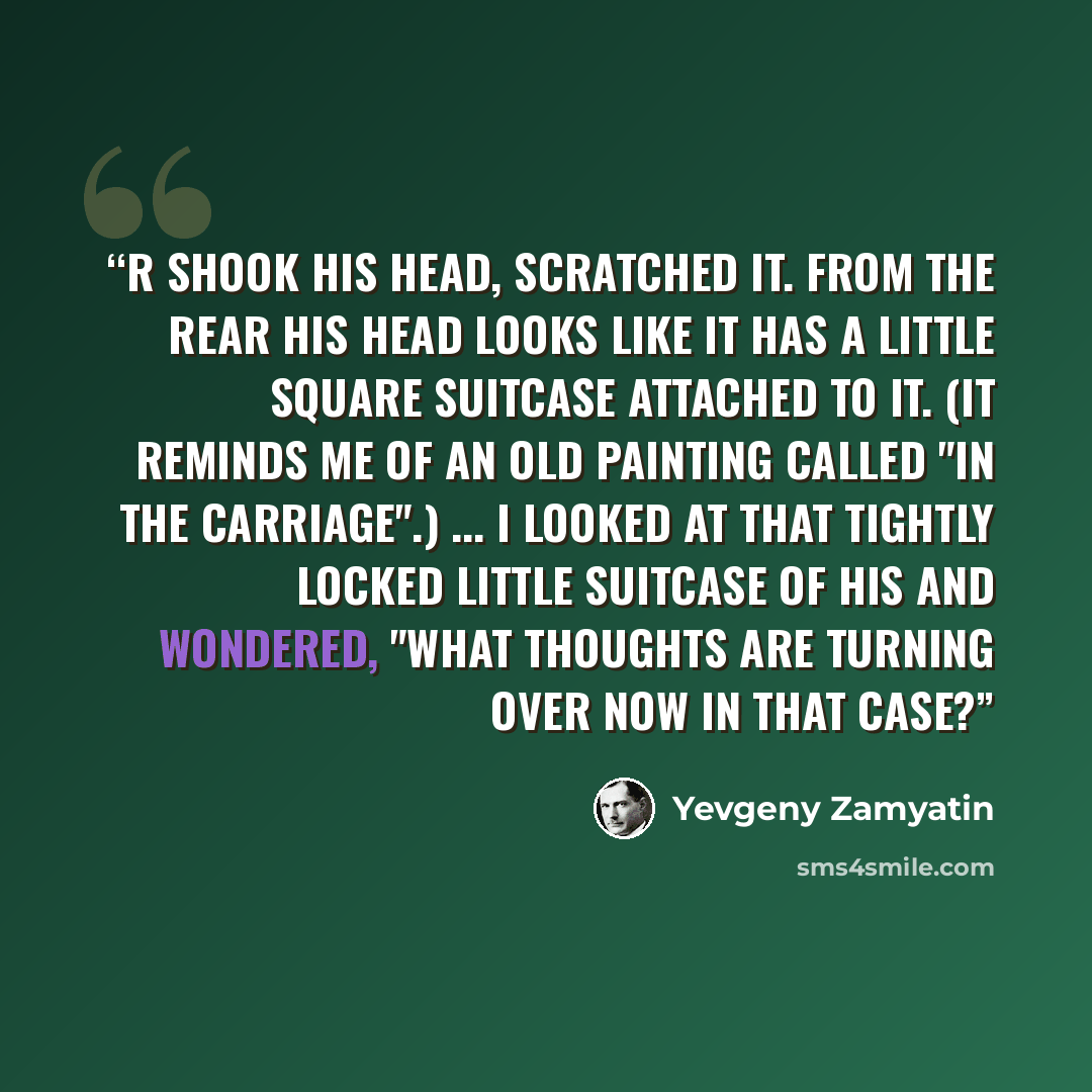 “R shook his head, scratched it. From the rear his head looks like it has a little square suitcase attached to it. (It reminds me of an old painting called "In the Carriage".) ... I looked at that tightly locked little suitcase of his and wondered, "What thoughts are turning over now in that case?” quote by Yevgeny Zamyatin