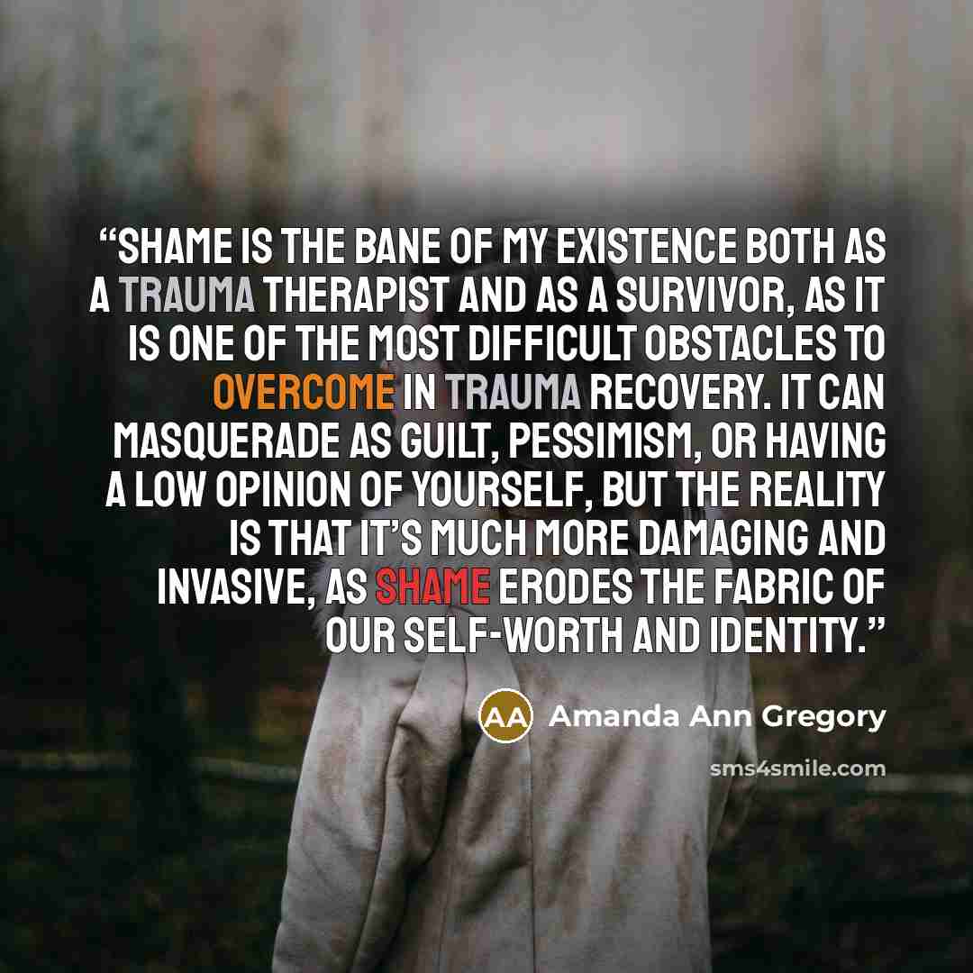 “Shame is the bane of my existence both as a trauma therapist and as a survivor, as it is one of the most difficult obstacles to overcome in trauma recovery. It can masquerade as guilt, pessimism, or having a low opinion of yourself, but the reality is that it’s much more damaging and invasive, as…” quote by Amanda Ann Gregory