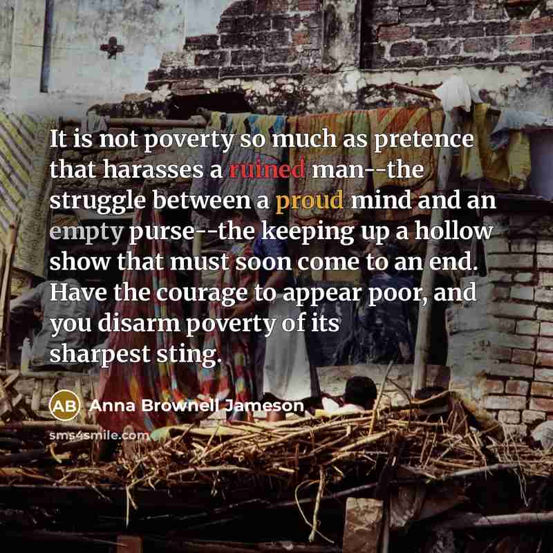 “It is not poverty so much as pretence that harasses a ruined man--the struggle between a proud mind and an empty purse--the keeping up a hollow show that must soon come to an end. Have the courage to appear poor, and you disarm poverty of its sharpest sting.” quote by Anna Brownell Jameson