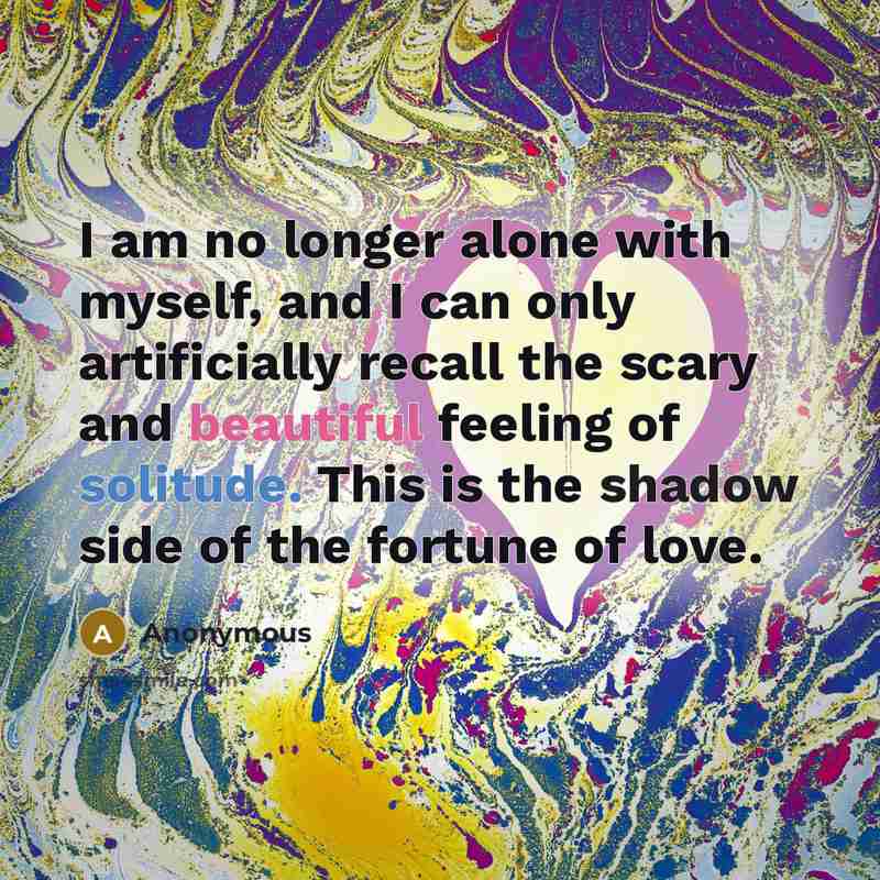 “I am no longer alone with myself, and I can only artificially recall the scary and beautiful feeling of solitude. This is the shadow side of the fortune of love.” quote by Anonymous